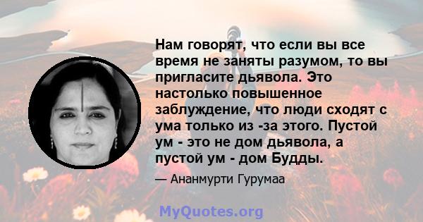 Нам говорят, что если вы все время не заняты разумом, то вы пригласите дьявола. Это настолько повышенное заблуждение, что люди сходят с ума только из -за этого. Пустой ум - это не дом дьявола, а пустой ум - дом Будды.