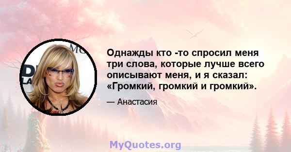 Однажды кто -то спросил меня три слова, которые лучше всего описывают меня, и я сказал: «Громкий, громкий и громкий».