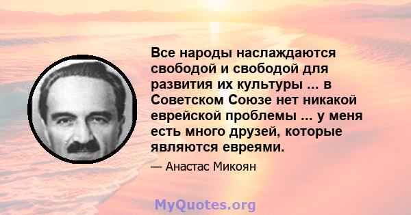 Все народы наслаждаются свободой и свободой для развития их культуры ... в Советском Союзе нет никакой еврейской проблемы ... у меня есть много друзей, которые являются евреями.