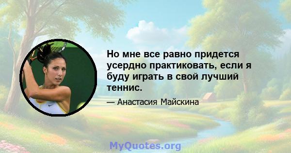 Но мне все равно придется усердно практиковать, если я буду играть в свой лучший теннис.