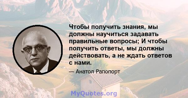 Чтобы получить знания, мы должны научиться задавать правильные вопросы; И чтобы получить ответы, мы должны действовать, а не ждать ответов с нами.