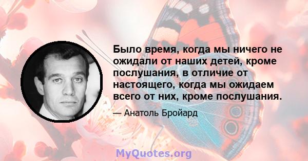 Было время, когда мы ничего не ожидали от наших детей, кроме послушания, в отличие от настоящего, когда мы ожидаем всего от них, кроме послушания.