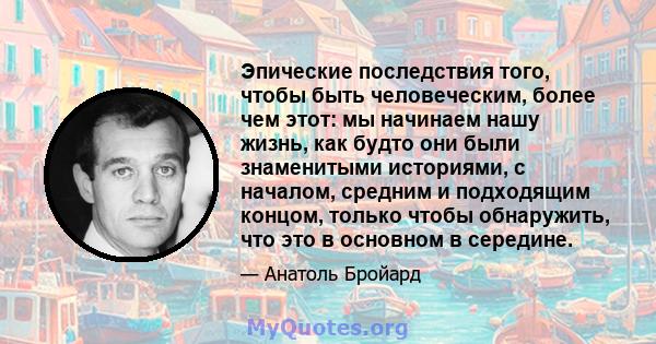 Эпические последствия того, чтобы быть человеческим, более чем этот: мы начинаем нашу жизнь, как будто они были знаменитыми историями, с началом, средним и подходящим концом, только чтобы обнаружить, что это в основном