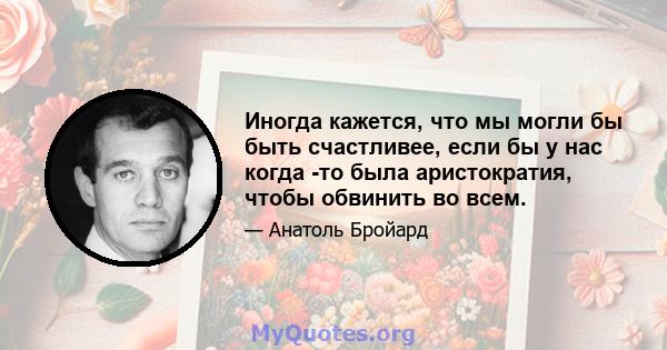 Иногда кажется, что мы могли бы быть счастливее, если бы у нас когда -то была аристократия, чтобы обвинить во всем.