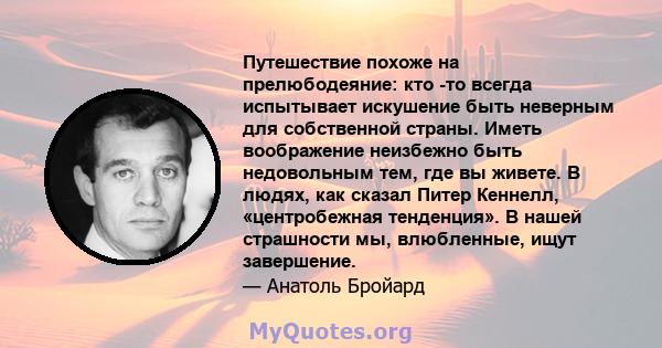 Путешествие похоже на прелюбодеяние: кто -то всегда испытывает искушение быть неверным для собственной страны. Иметь воображение неизбежно быть недовольным тем, где вы живете. В людях, как сказал Питер Кеннелл,