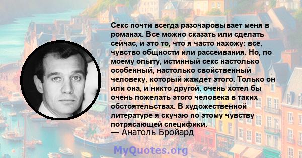 Секс почти всегда разочаровывает меня в романах. Все можно сказать или сделать сейчас, и это то, что я часто нахожу: все, чувство общности или рассеивания. Но, по моему опыту, истинный секс настолько особенный,