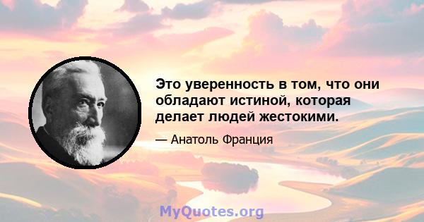 Это уверенность в том, что они обладают истиной, которая делает людей жестокими.