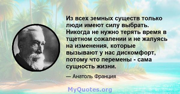 Из всех земных существ только люди имеют силу выбрать. Никогда не нужно терять время в тщетном сожалении и не жалуясь на изменения, которые вызывают у нас дискомфорт, потому что перемены - сама сущность жизни.