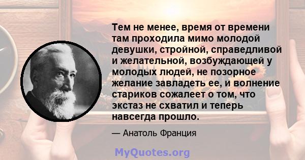 Тем не менее, время от времени там проходила мимо молодой девушки, стройной, справедливой и желательной, возбуждающей у молодых людей, не позорное желание завладеть ее, и волнение стариков сожалеет о том, что экстаз не