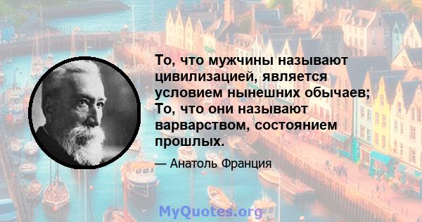 То, что мужчины называют цивилизацией, является условием нынешних обычаев; То, что они называют варварством, состоянием прошлых.