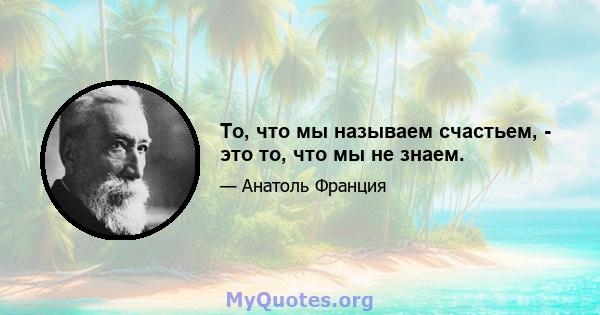 То, что мы называем счастьем, - это то, что мы не знаем.