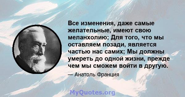 Все изменения, даже самые желательные, имеют свою меланхолию; Для того, что мы оставляем позади, является частью нас самих; Мы должны умереть до одной жизни, прежде чем мы сможем войти в другую.