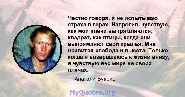 Честно говоря, я не испытываю страха в горах. Напротив, чувствую, как мои плечи выпрямляются, квадрат, как птицы, когда они выпрямляют свои крылья. Мне нравится свобода и высота. Только когда я возвращаюсь к жизни