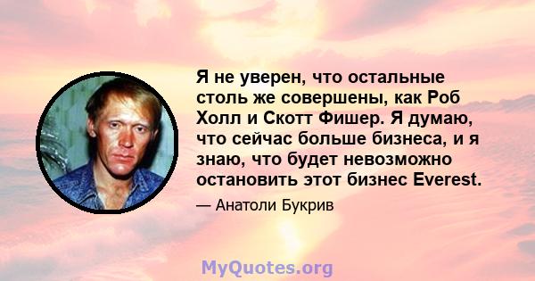 Я не уверен, что остальные столь же совершены, как Роб Холл и Скотт Фишер. Я думаю, что сейчас больше бизнеса, и я знаю, что будет невозможно остановить этот бизнес Everest.