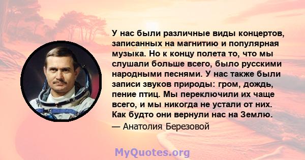 У нас были различные виды концертов, записанных на магнитию и популярная музыка. Но к концу полета то, что мы слушали больше всего, было русскими народными песнями. У нас также были записи звуков природы: гром, дождь,