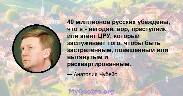 40 миллионов русских убеждены, что я - негодяй, вор, преступник или агент ЦРУ, который заслуживает того, чтобы быть застреленным, повешенным или вытянутым и расквартированным.