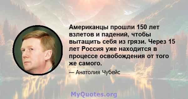 Американцы прошли 150 лет взлетов и падений, чтобы вытащить себя из грязи. Через 15 лет Россия уже находится в процессе освобождения от того же самого.