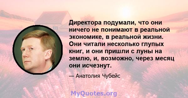 Директора подумали, что они ничего не понимают в реальной экономике, в реальной жизни. Они читали несколько глупых книг, и они пришли с луны на землю, и, возможно, через месяц они исчезнут.