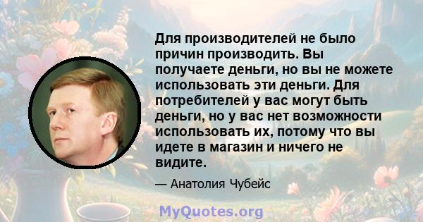 Для производителей не было причин производить. Вы получаете деньги, но вы не можете использовать эти деньги. Для потребителей у вас могут быть деньги, но у вас нет возможности использовать их, потому что вы идете в