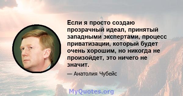 Если я просто создаю прозрачный идеал, принятый западными экспертами, процесс приватизации, который будет очень хорошим, но никогда не произойдет, это ничего не значит.