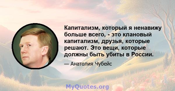 Капитализм, который я ненавижу больше всего, - это клановый капитализм, друзья, которые решают. Это вещи, которые должны быть убиты в России.