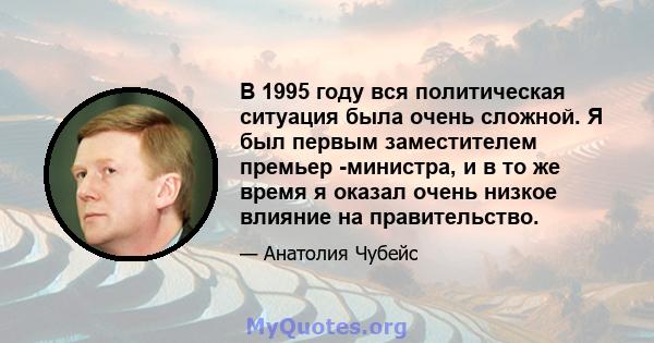 В 1995 году вся политическая ситуация была очень сложной. Я был первым заместителем премьер -министра, и в то же время я оказал очень низкое влияние на правительство.