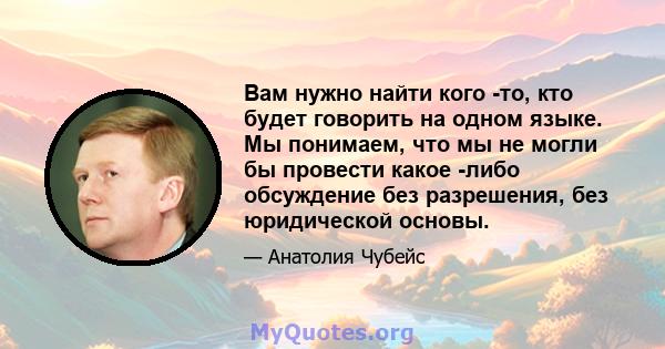 Вам нужно найти кого -то, кто будет говорить на одном языке. Мы понимаем, что мы не могли бы провести какое -либо обсуждение без разрешения, без юридической основы.