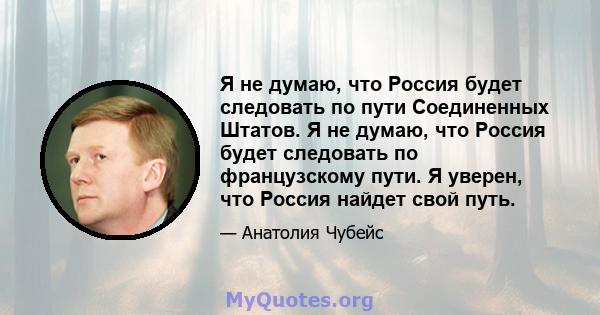 Я не думаю, что Россия будет следовать по пути Соединенных Штатов. Я не думаю, что Россия будет следовать по французскому пути. Я уверен, что Россия найдет свой путь.