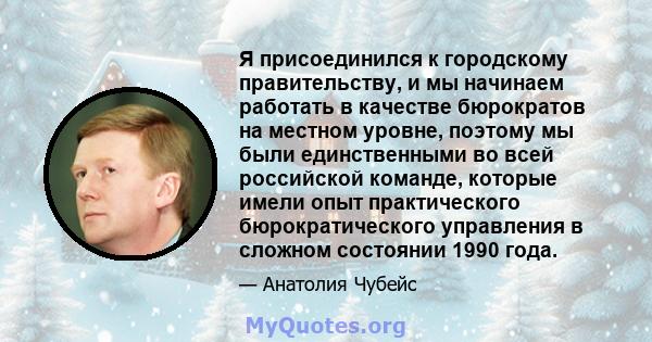 Я присоединился к городскому правительству, и мы начинаем работать в качестве бюрократов на местном уровне, поэтому мы были единственными во всей российской команде, которые имели опыт практического бюрократического