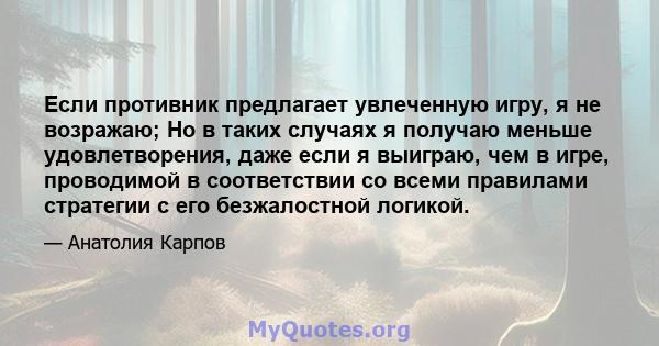 Если противник предлагает увлеченную игру, я не возражаю; Но в таких случаях я получаю меньше удовлетворения, даже если я выиграю, чем в игре, проводимой в соответствии со всеми правилами стратегии с его безжалостной