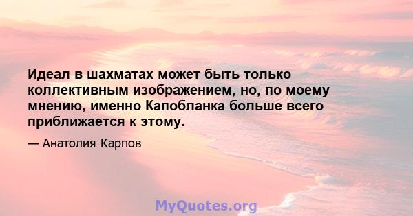 Идеал в шахматах может быть только коллективным изображением, но, по моему мнению, именно Капобланка больше всего приближается к этому.