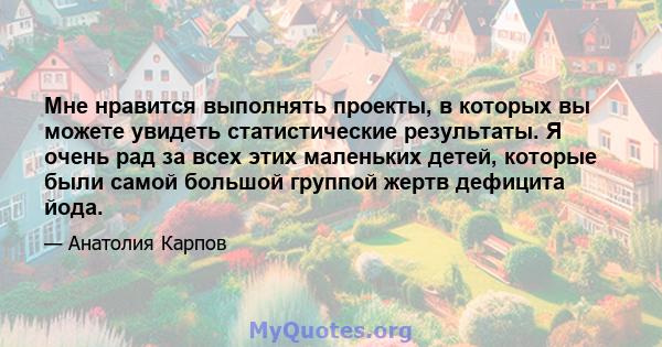 Мне нравится выполнять проекты, в которых вы можете увидеть статистические результаты. Я очень рад за всех этих маленьких детей, которые были самой большой группой жертв дефицита йода.