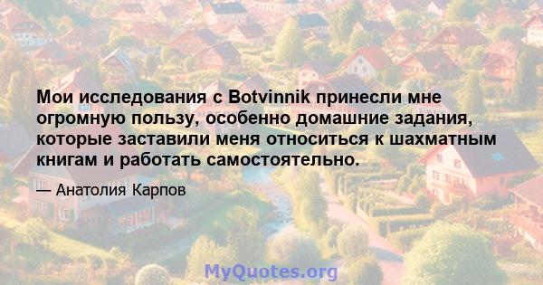 Мои исследования с Botvinnik принесли мне огромную пользу, особенно домашние задания, которые заставили меня относиться к шахматным книгам и работать самостоятельно.