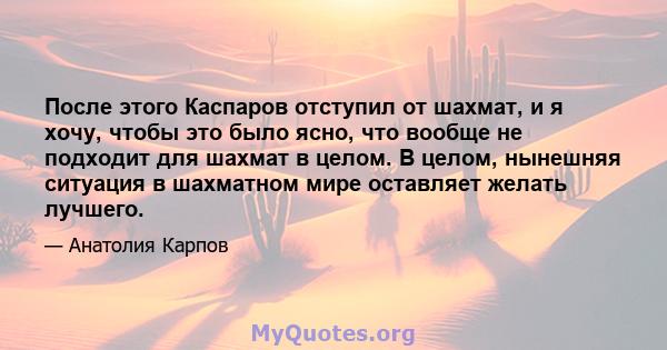 После этого Каспаров отступил от шахмат, и я хочу, чтобы это было ясно, что вообще не подходит для шахмат в целом. В целом, нынешняя ситуация в шахматном мире оставляет желать лучшего.