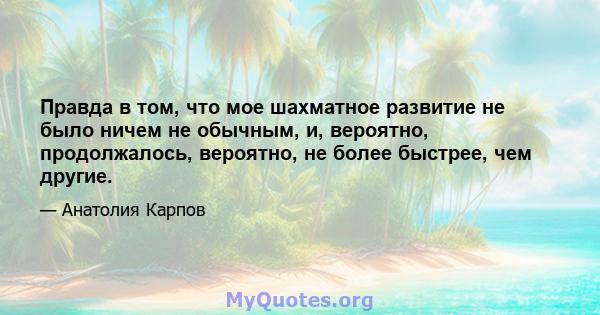 Правда в том, что мое шахматное развитие не было ничем не обычным, и, вероятно, продолжалось, вероятно, не более быстрее, чем другие.