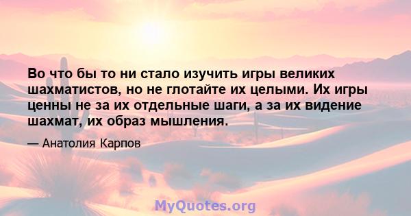 Во что бы то ни стало изучить игры великих шахматистов, но не глотайте их целыми. Их игры ценны не за их отдельные шаги, а за их видение шахмат, их образ мышления.