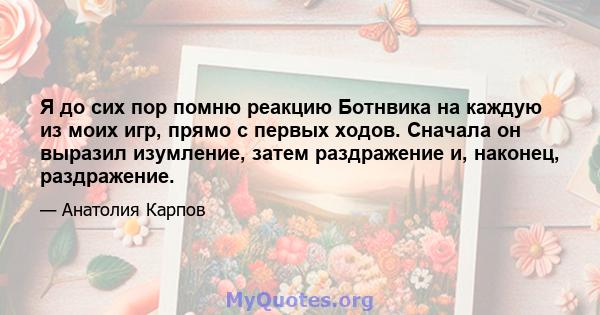 Я до сих пор помню реакцию Ботнвика на каждую из моих игр, прямо с первых ходов. Сначала он выразил изумление, затем раздражение и, наконец, раздражение.