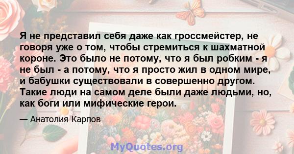 Я не представил себя даже как гроссмейстер, не говоря уже о том, чтобы стремиться к шахматной короне. Это было не потому, что я был робким - я не был - а потому, что я просто жил в одном мире, и бабушки существовали в