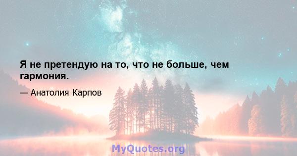 Я не претендую на то, что не больше, чем гармония.