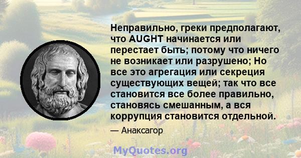 Неправильно, греки предполагают, что AUGHT начинается или перестает быть; потому что ничего не возникает или разрушено; Но все это агрегация или секреция существующих вещей; так что все становится все более правильно,