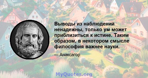 Выводы из наблюдений ненадежны, только ум может приблизиться к истине. Таким образом, в некотором смысле философия важнее науки.