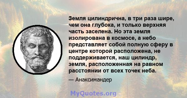 Земля цилиндрична, в три раза шире, чем она глубока, и только верхняя часть заселена. Но эта земля изолирована в космосе, а небо представляет собой полную сферу в центре которой расположена, не поддерживается, наш