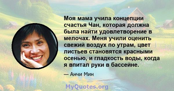 Моя мама учила концепции счастья Чан, которая должна была найти удовлетворение в мелочах. Меня учили оценить свежий воздух по утрам, цвет листьев становятся красными осенью, и гладкость воды, когда я впитал руки в