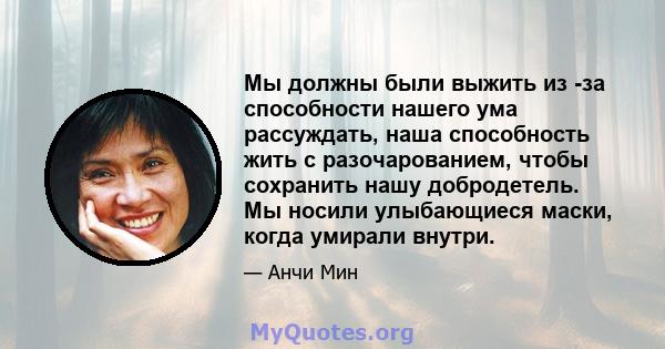 Мы должны были выжить из -за способности нашего ума рассуждать, наша способность жить с разочарованием, чтобы сохранить нашу добродетель. Мы носили улыбающиеся маски, когда умирали внутри.