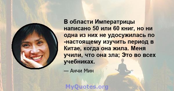 В области Императрицы написано 50 или 60 книг, но ни одна из них не удосужилась по -настоящему изучить период в Китае, когда она жила. Меня учили, что она зла; Это во всех учебниках.