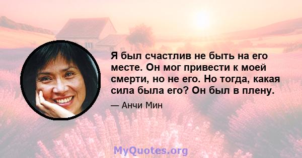 Я был счастлив не быть на его месте. Он мог привести к моей смерти, но не его. Но тогда, какая сила была его? Он был в плену.