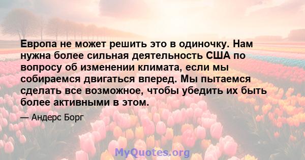 Европа не может решить это в одиночку. Нам нужна более сильная деятельность США по вопросу об изменении климата, если мы собираемся двигаться вперед. Мы пытаемся сделать все возможное, чтобы убедить их быть более