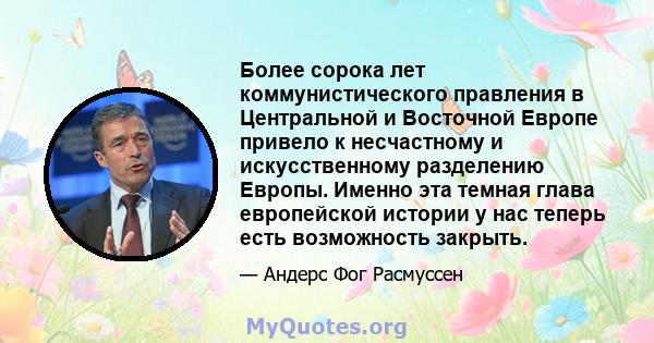 Более сорока лет коммунистического правления в Центральной и Восточной Европе привело к несчастному и искусственному разделению Европы. Именно эта темная глава европейской истории у нас теперь есть возможность закрыть.