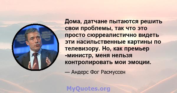 Дома, датчане пытаются решить свои проблемы, так что это просто сюрреалистично видеть эти насильственные картины по телевизору. Но, как премьер -министр, меня нельзя контролировать мои эмоции.