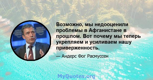 Возможно, мы недооценили проблемы в Афганистане в прошлом. Вот почему мы теперь укрепляем и усиливаем нашу приверженность.